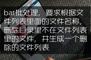 bat批处理，要求根据文件列表里面的文件名称，删除目录里不在文件列表里的文件，并生成一个删除的文件列表